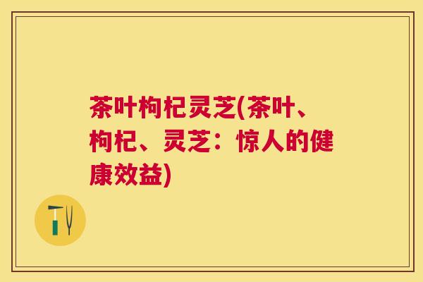 茶叶枸杞灵芝(茶叶、枸杞、灵芝:惊人的健康效益) 茶叶枸杞灵芝(茶叶、枸杞、灵芝:惊人的健康效益)