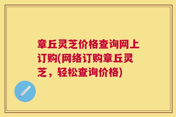 章丘灵芝价格查询网上订购(网络订购章丘灵芝，轻松查询价格)