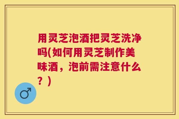用灵芝泡酒把灵芝洗净吗(如何用灵芝制作美味酒,泡前需注意什么?) 用灵芝泡酒把灵芝洗净吗(如何用灵芝制作美味酒,泡前需注意什么?)
