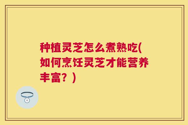 种植灵芝怎么煮熟吃(如何烹饪灵芝才能营养丰富?) 种植灵芝怎么煮熟吃(如何烹饪灵芝才能营养丰富?)