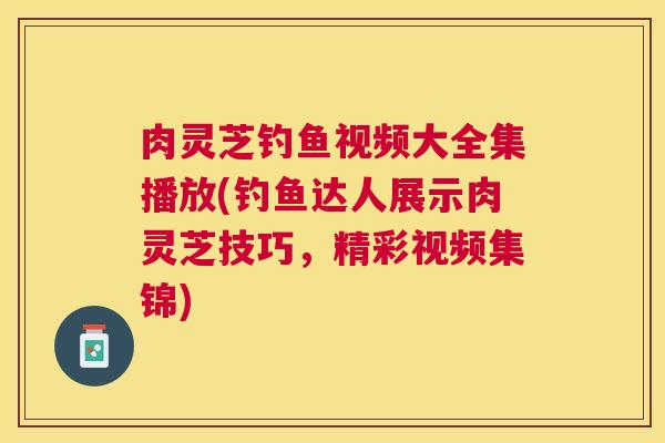 肉灵芝钓鱼视频大全集播放(钓鱼达人展示肉灵芝技巧，精彩视频集锦)