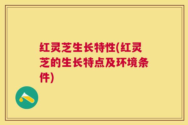 红灵芝生长特性(红灵芝的生长特点及环境条件)