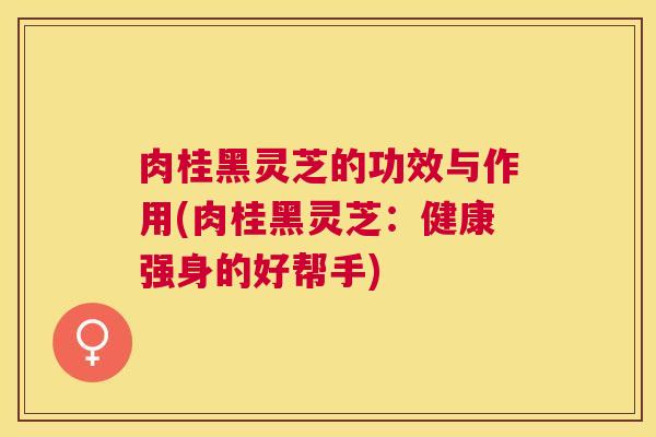 肉桂黑灵芝的功效与作用(肉桂黑灵芝：健康强身的好帮手)