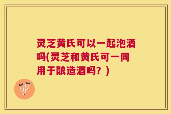 灵芝黄氏可以一起泡酒吗(灵芝和黄氏可一同用于酿造酒吗？)