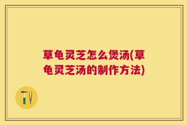 草龟灵芝怎么煲汤(草龟灵芝汤的制作方法) 草龟灵芝怎么煲汤(草龟灵芝汤的制作方法)