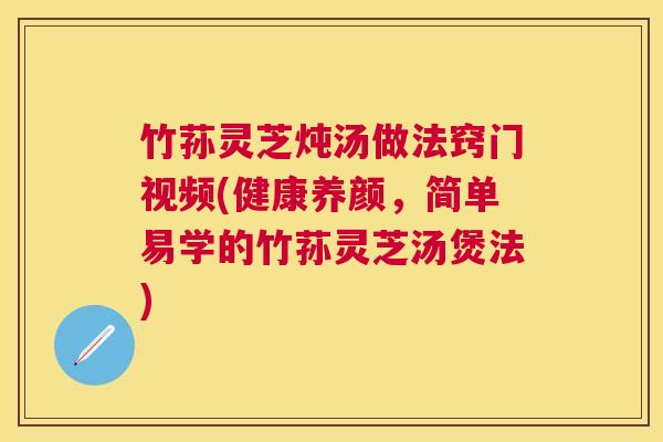 竹荪灵芝炖汤做法窍门视频(健康养颜，简单易学的竹荪灵芝汤煲法)