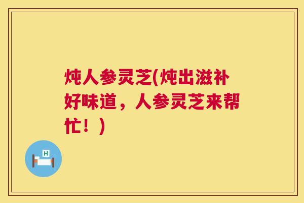 炖人参灵芝(炖出滋补好味道,人参灵芝来帮忙!) 炖人参灵芝(炖出滋补好味道,人参灵芝来帮忙!)
