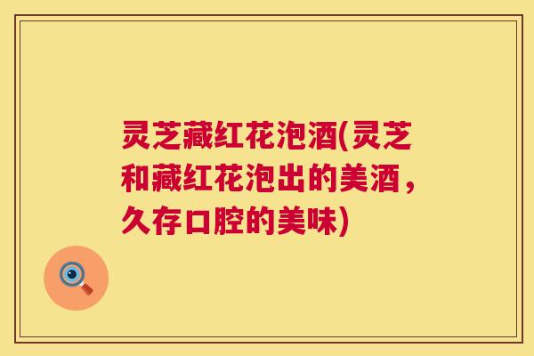 灵芝藏红花泡酒(灵芝和藏红花泡出的美酒,久存口腔的美味) 灵芝藏红花泡酒(灵芝和藏红花泡出的美酒,久存口腔的美味)