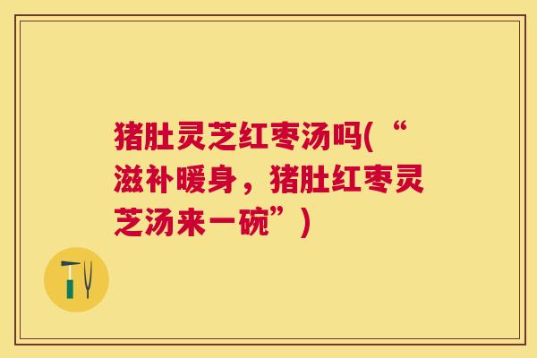 猪肚灵芝红枣汤吗(“滋补暖身,猪肚红枣灵芝汤来一碗”) 猪肚灵芝红枣汤吗(“滋补暖身,猪肚红枣灵芝汤来一碗”)