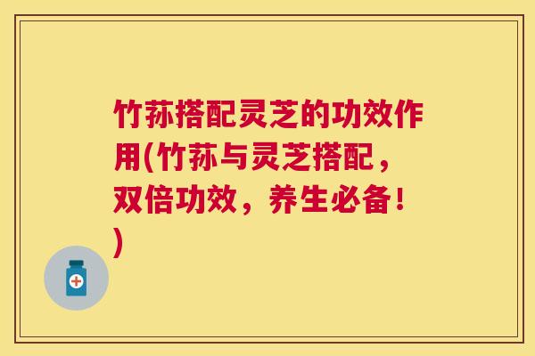 竹荪搭配灵芝的功效作用(竹荪与灵芝搭配，双倍功效，养生必备！)