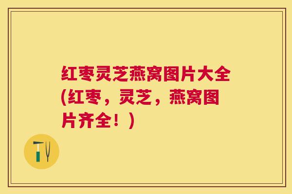 红枣灵芝燕窝图片大全(红枣，灵芝，燕窝图片齐全！)