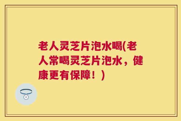 老人灵芝片泡水喝(老人常喝灵芝片泡水,健康更有保障!) 老人灵芝片泡水喝(老人常喝灵芝片泡水,健康更有保障!)