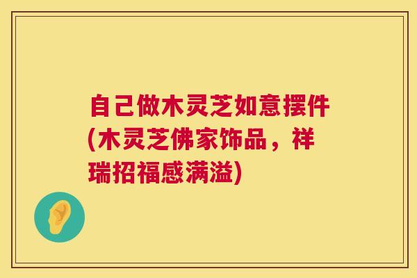 自己做木灵芝如意摆件(木灵芝佛家饰品,祥瑞招福感满溢) 自己做木灵芝如意摆件(木灵芝佛家饰品,祥瑞招福感满溢)
