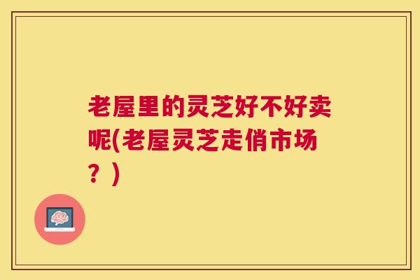 老屋里的灵芝好不好卖呢(老屋灵芝走俏市场？)