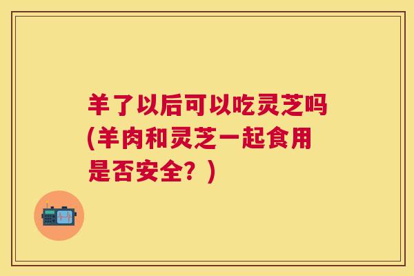 羊了以后可以吃灵芝吗(羊肉和灵芝一起食用是否安全?) 羊了以后可以吃灵芝吗(羊肉和灵芝一起食用是否安全?)
