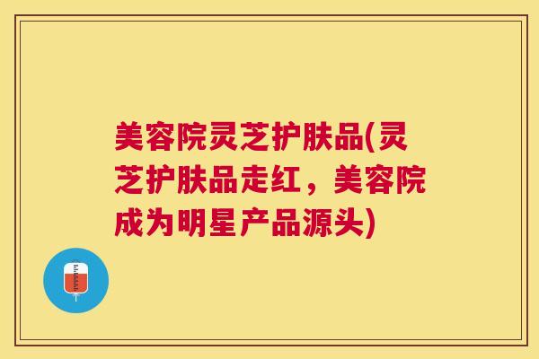 美容院灵芝护肤品(灵芝护肤品走红,美容院成为明星产品源头) 美容院灵芝护肤品(灵芝护肤品走红,美容院成为明星产品源头)