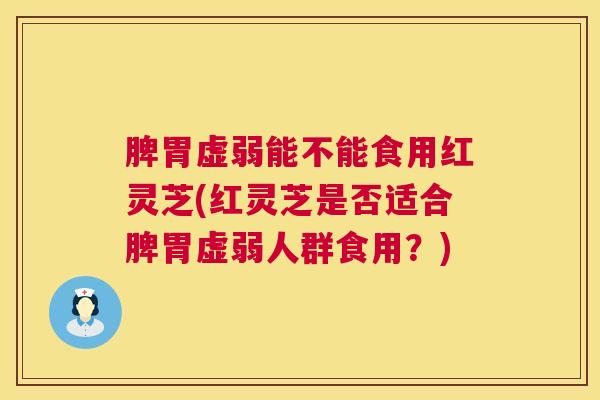 脾胃虚弱能不能食用红灵芝(红灵芝是否适合脾胃虚弱人群食用？)