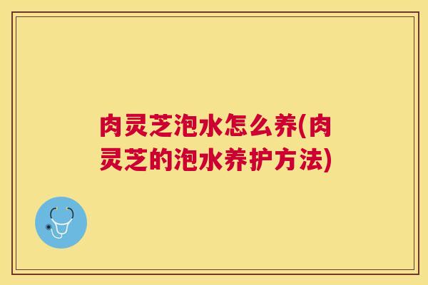 肉灵芝泡水怎么养(肉灵芝的泡水养护方法) 肉灵芝泡水怎么养(肉灵芝的泡水养护方法)
