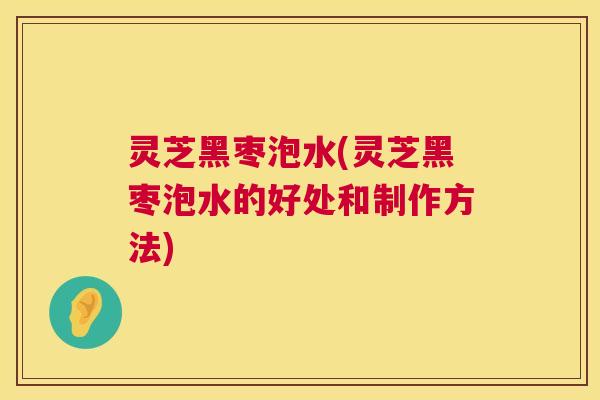 灵芝黑枣泡水(灵芝黑枣泡水的好处和制作方法) 灵芝黑枣泡水(灵芝黑枣泡水的好处和制作方法)