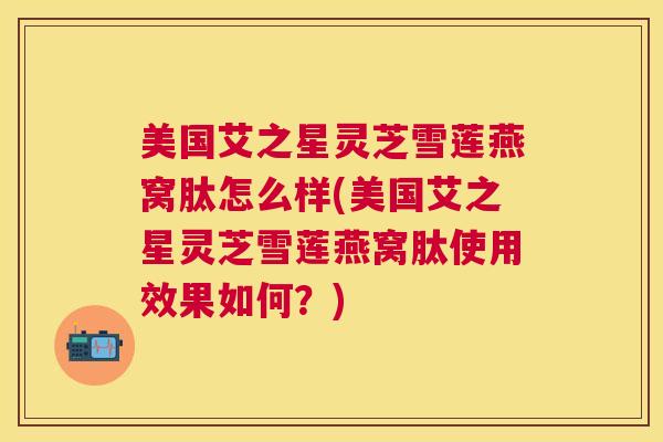 美国艾之星灵芝雪莲燕窝肽怎么样(美国艾之星灵芝雪莲燕窝肽使用效果如何？)