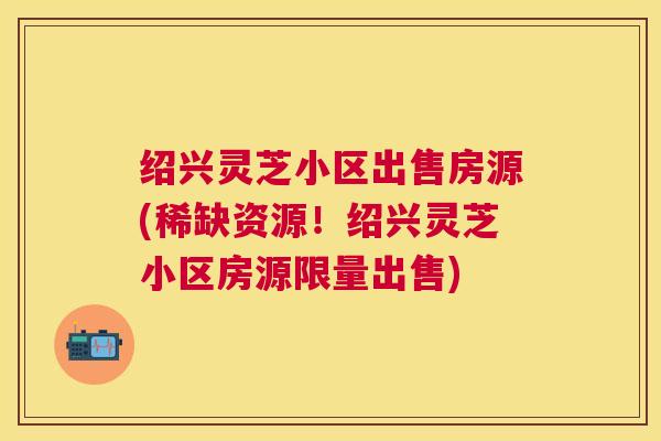 绍兴灵芝小区出售房源(稀缺资源！绍兴灵芝小区房源限量出售)