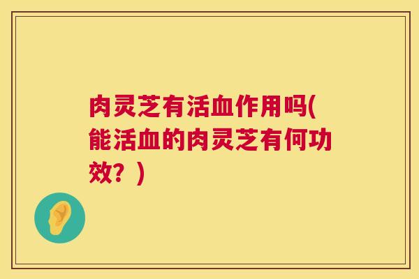 肉灵芝有活作用吗(能活的肉灵芝有何功效?) 肉灵芝有活作用吗(能活的肉灵芝有何功效?)