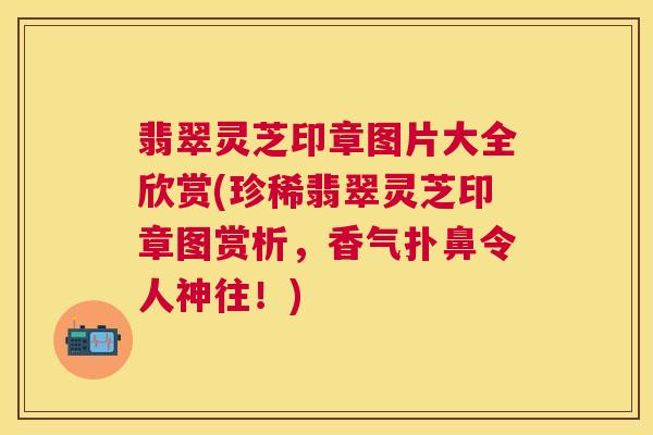 翡翠灵芝印章图片大全欣赏(珍稀翡翠灵芝印章图赏析,香气扑鼻令人神往!) 翡翠灵芝印章图片大全欣赏(珍稀翡翠灵芝印章图赏析,香气扑鼻令人神往!)
