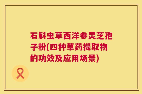 石斛虫草西洋参灵芝孢子粉(四种草药提取物的功效及应用场景) 石斛虫草西洋参灵芝孢子粉(四种草药提取物的功效及应用场景)