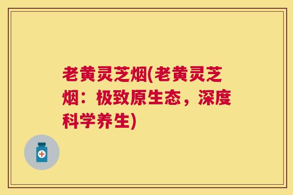 老黄灵芝烟(老黄灵芝烟：极致原生态，深度科学养生)