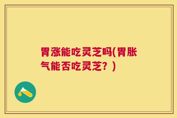 胃涨能吃灵芝吗(胃胀气能否吃灵芝？)