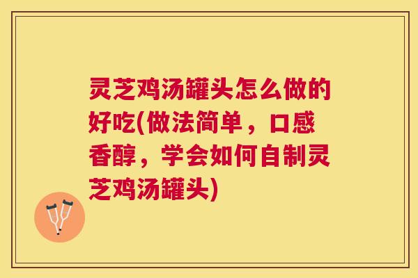 灵芝鸡汤罐头怎么做的好吃(做法简单，口感香醇，学会如何自制灵芝鸡汤罐头)
