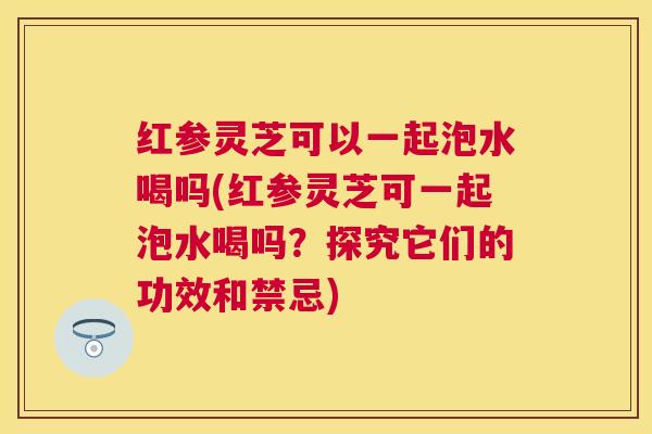 红参灵芝可以一起泡水喝吗(红参灵芝可一起泡水喝吗？探究它们的功效和禁忌)