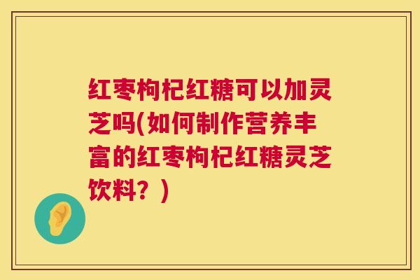 红枣枸杞红糖可以加灵芝吗(如何制作营养丰富的红枣枸杞红糖灵芝饮料?) 红枣枸杞红糖可以加灵芝吗(如何制作营养丰富的红枣枸杞红糖灵芝饮料?)