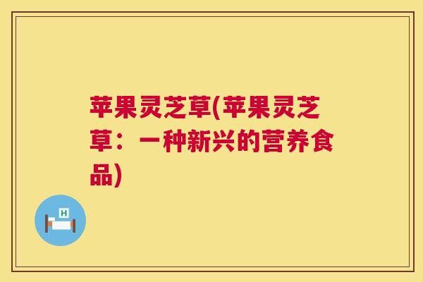 苹果灵芝草(苹果灵芝草：一种新兴的营养食品)