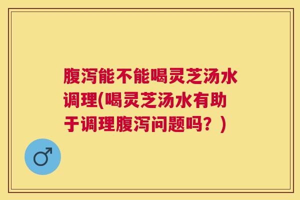 能不能喝灵芝汤水调理(喝灵芝汤水有助于调理问题吗？)