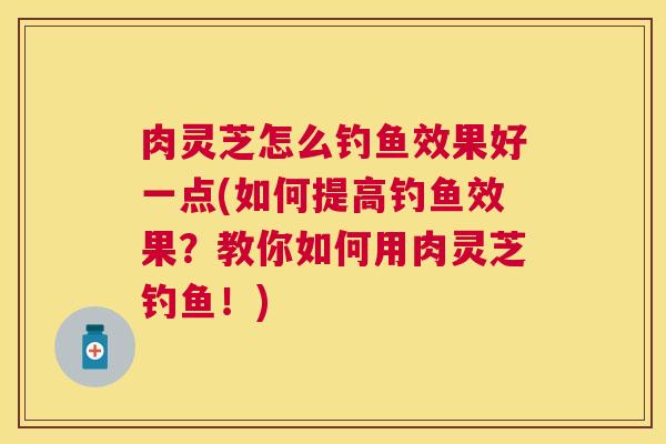 肉灵芝怎么钓鱼效果好一点(如何提高钓鱼效果?教你如何用肉灵芝钓鱼!) 肉灵芝怎么钓鱼效果好一点(如何提高钓鱼效果?教你如何用肉灵芝钓鱼!)
