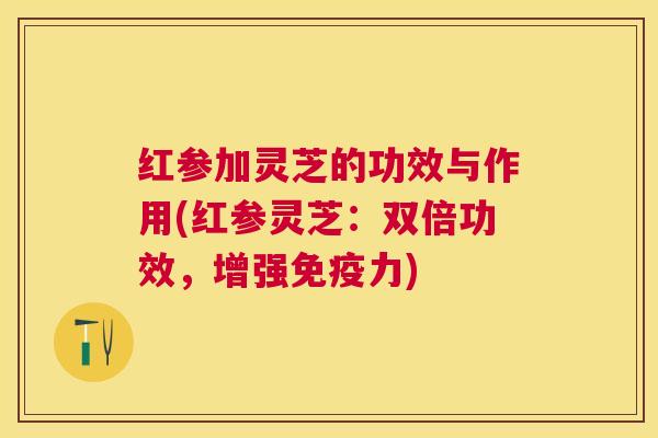 红参加灵芝的功效与作用(红参灵芝:双倍功效,增强免疫力) 红参加灵芝的功效与作用(红参灵芝:双倍功效,增强免疫力)