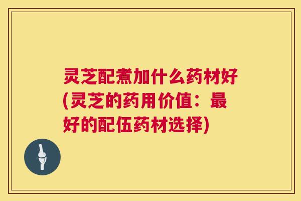 灵芝配煮加什么药材好(灵芝的药用价值：好的配伍药材选择)