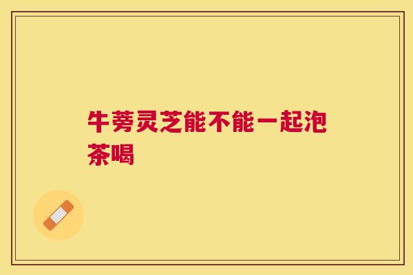 牛蒡灵芝能不能一起泡茶喝