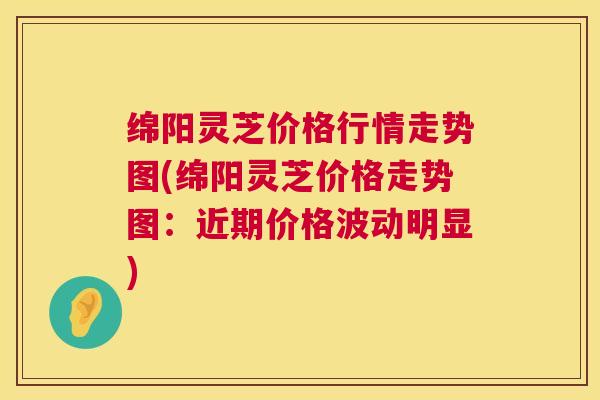 绵阳灵芝价格行情走势图(绵阳灵芝价格走势图：近期价格波动明显)