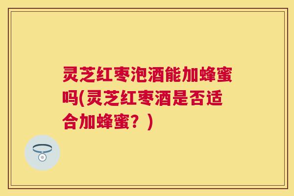 灵芝红枣泡酒能加蜂蜜吗(灵芝红枣酒是否适合加蜂蜜?) 灵芝红枣泡酒能加蜂蜜吗(灵芝红枣酒是否适合加蜂蜜?)