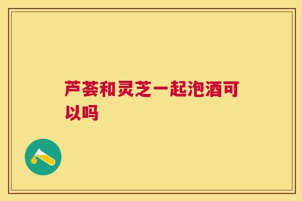芦荟和灵芝一起泡酒可以吗