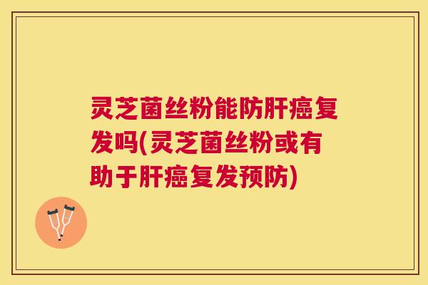 灵芝菌丝粉能防复发吗(灵芝菌丝粉或有助于复发)