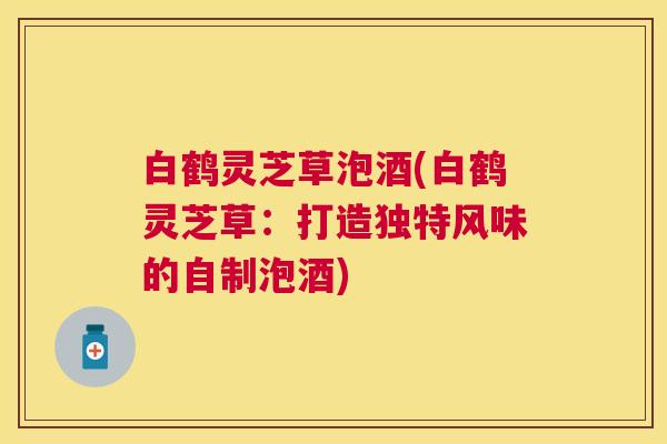 白鹤灵芝草泡酒(白鹤灵芝草:打造独特风味的自制泡酒) 白鹤灵芝草泡酒(白鹤灵芝草:打造独特风味的自制泡酒)