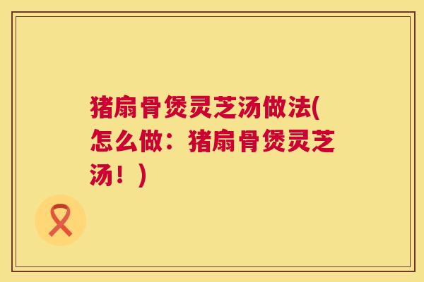 猪扇骨煲灵芝汤做法(怎么做:猪扇骨煲灵芝汤!) 猪扇骨煲灵芝汤做法(怎么做:猪扇骨煲灵芝汤!)