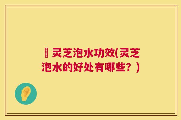 艼灵芝泡水功效(灵芝泡水的好处有哪些?) 艼灵芝泡水功效(灵芝泡水的好处有哪些?)