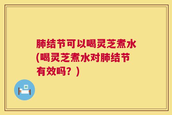 结节可以喝灵芝煮水(喝灵芝煮水对结节有效吗？)