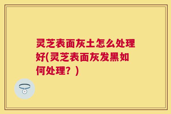 灵芝表面灰土怎么处理好(灵芝表面灰发黑如何处理？)