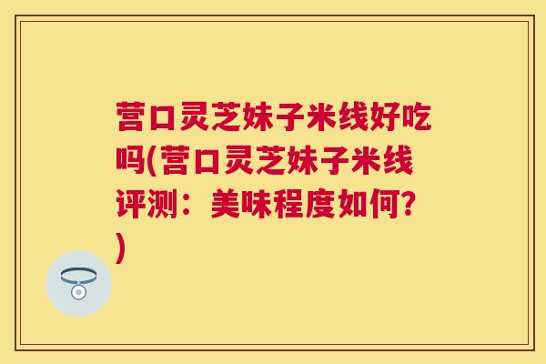 营口灵芝妹子米线好吃吗(营口灵芝妹子米线评测：美味程度如何？)