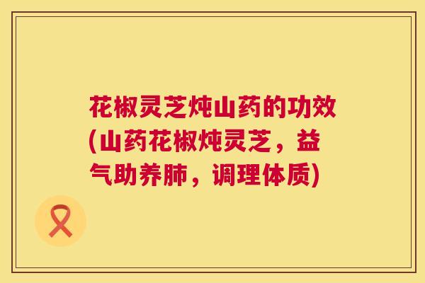 花椒灵芝炖山药的功效(山药花椒炖灵芝，益气助养，调理体质)